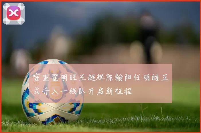 官宣翟明旺王超辉陈翰阳任明皓正式升入一线队开启新征程