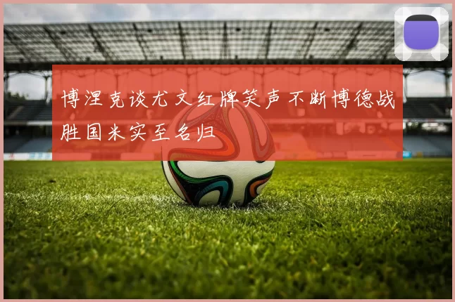 博涅克谈尤文红牌笑声不断博德战胜国米实至名归