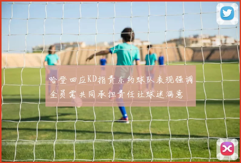 哈登回应KD指责东约球队表现强调全员需共同承担责任让球迷满意