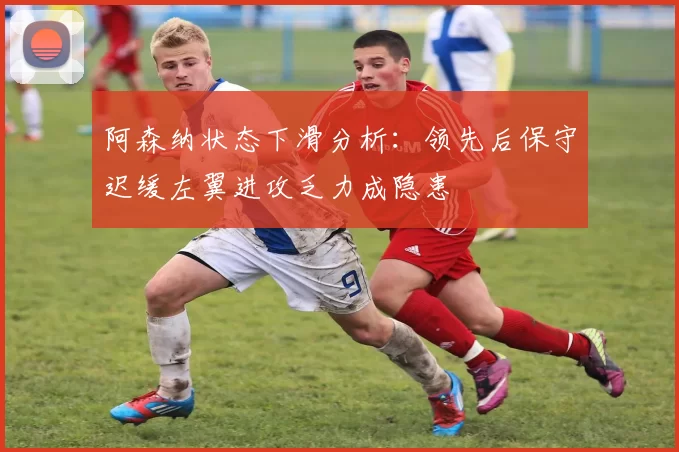 阿森纳状态下滑分析：领先后保守迟缓左翼进攻乏力成隐患
