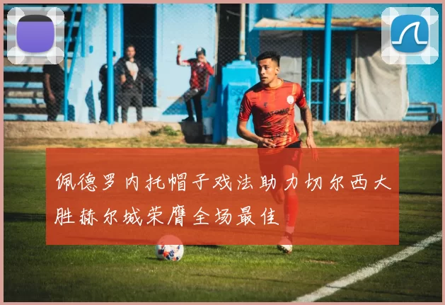 佩德罗内托帽子戏法助力切尔西大胜赫尔城荣膺全场最佳