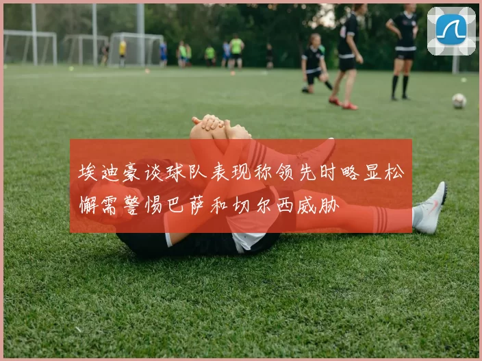 埃迪豪谈球队表现称领先时略显松懈需警惕巴萨和切尔西威胁