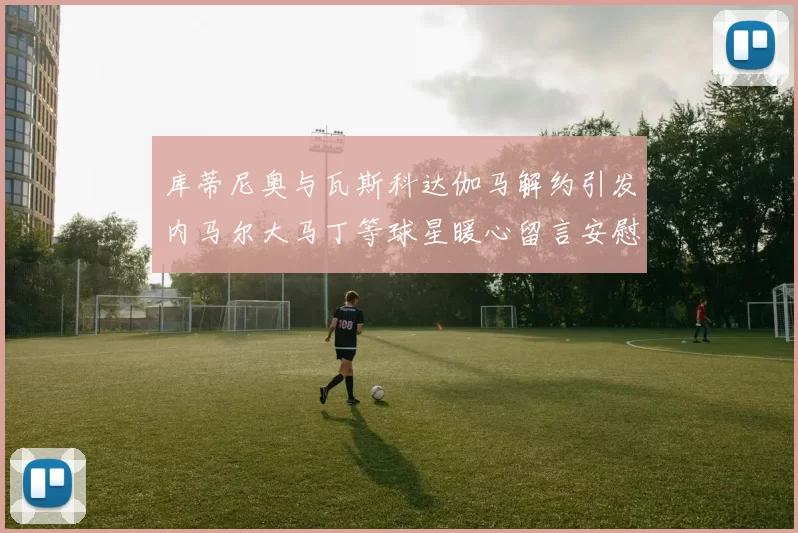 库蒂尼奥与瓦斯科达伽马解约引发内马尔大马丁等球星暖心留言安慰