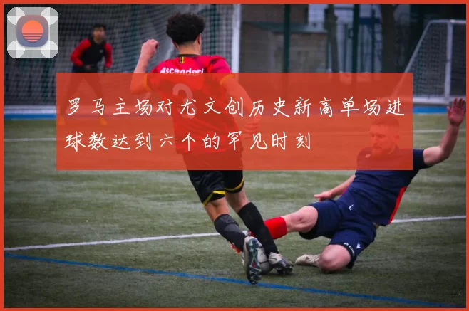 罗马主场对尤文创历史新高单场进球数达到六个的罕见时刻