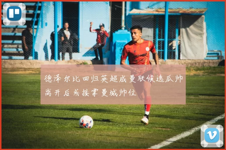 德泽尔比回归英超成曼联候选瓜帅离开后或接掌曼城帅位