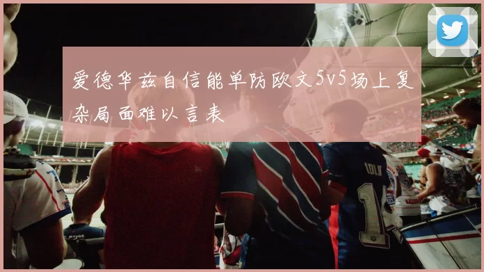 爱德华兹自信能单防欧文5v5场上复杂局面难以言表
