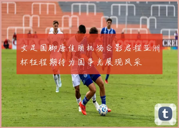 女足国脚唐佳丽机场合影启程亚洲杯征程期待为国争光展现风采