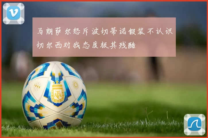 马朗萨尔怒斥波切蒂诺假装不认识切尔西对我态度极其残酷