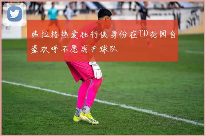 弗拉格热爱独行侠身份在TD花园自豪欢呼不愿离开球队