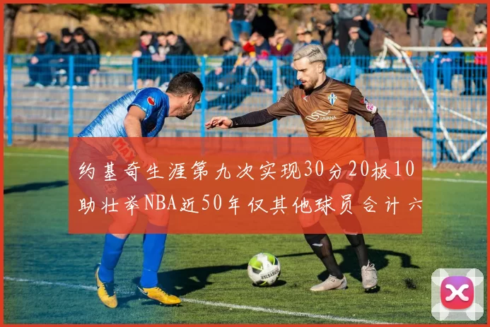 约基奇生涯第九次实现30分20板10助壮举NBA近50年仅其他球员合计六次