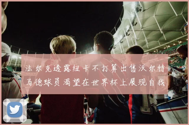 法尔克透露纽卡不打算出售沃尔特马德球员渴望在世界杯上展现自我