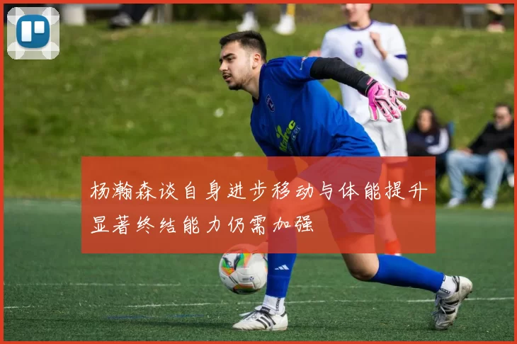 杨瀚森谈自身进步移动与体能提升显著终结能力仍需加强